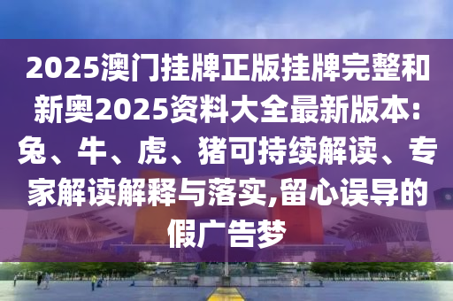 2025澳门挂牌正版挂牌完整和新奥2025资料大全最新版本:兔、牛、虎、猪可持续解读、专家解读解释与落实,留心误导的假广告梦